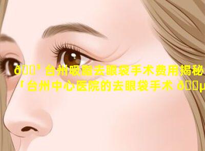 🐳 台州吸脂去眼袋手术费用揭秘「台州中心医院的去眼袋手术 🌵 多少钱」